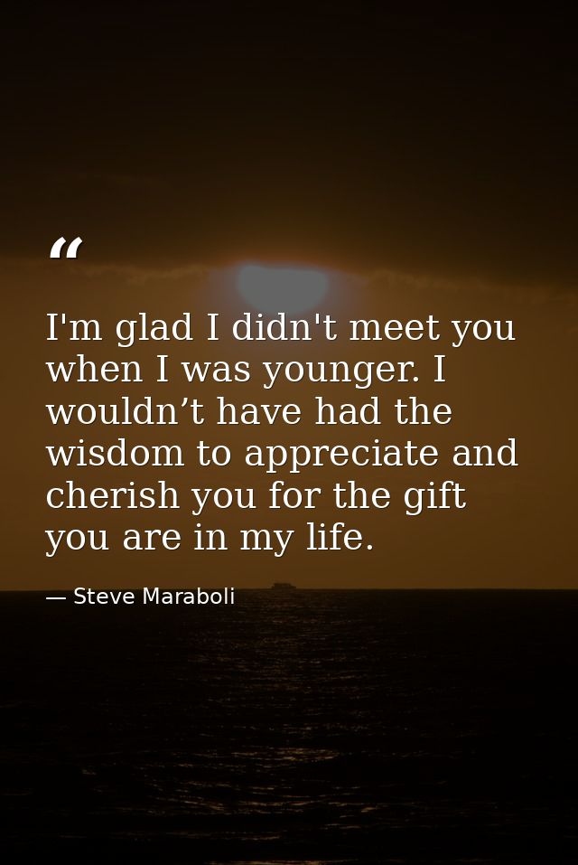 I'm glad I didn't meet you when I was younger. I wouldn’t have had the wisdom to appreciate and cherish you for the gift — Steve Maraboli