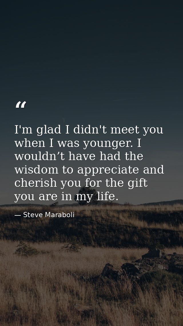 I'm glad I didn't meet you when I was younger. I wouldn’t have had the wisdom to appreciate and cherish you for the gift — Steve Maraboli