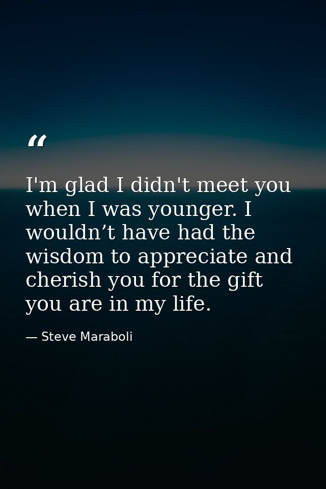 I'm glad I didn't meet you when I was younger. I wouldn’t have had the wisdom to appreciate and cherish you for the gift — Steve Maraboli