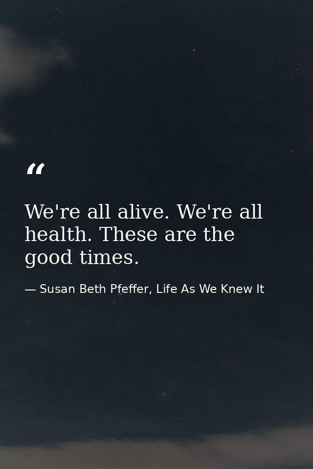 We're all alive. We're all health. These are the good times. — Susan Beth Pfeffer, Life As We Knew It