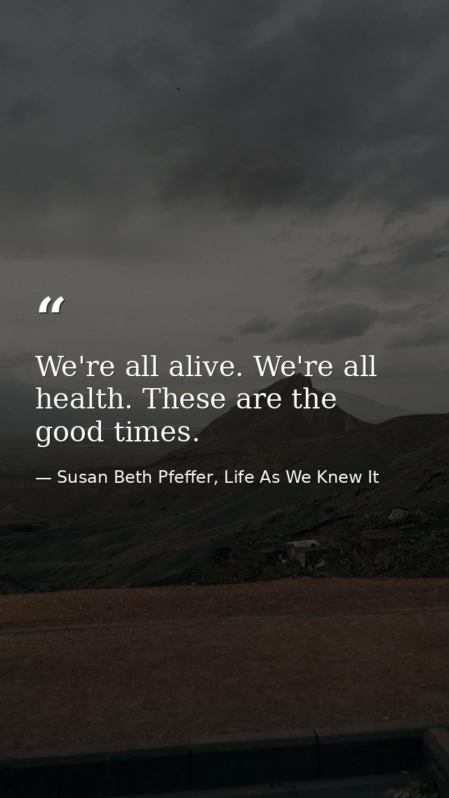 We're all alive. We're all health. These are the good times. — Susan Beth Pfeffer, Life As We Knew It