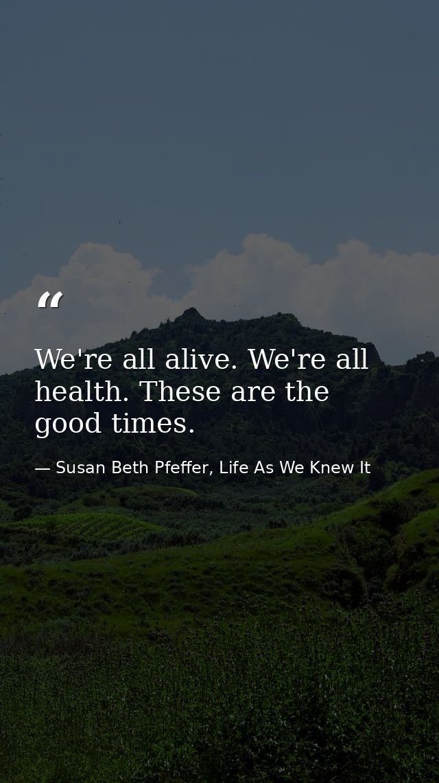 We're all alive. We're all health. These are the good times. — Susan Beth Pfeffer, Life As We Knew It