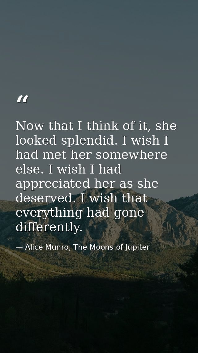 Now that I think of it, she looked splendid. I wish I had met her somewhere else. I wish I had appreciated her as she de — Alice Munro, The Moons of Jupiter