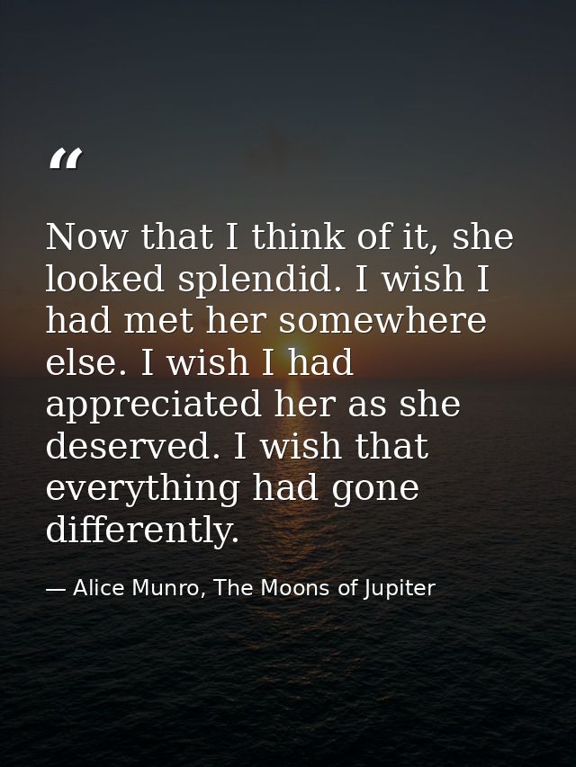Now that I think of it, she looked splendid. I wish I had met her somewhere else. I wish I had appreciated her as she de — Alice Munro, The Moons of Jupiter