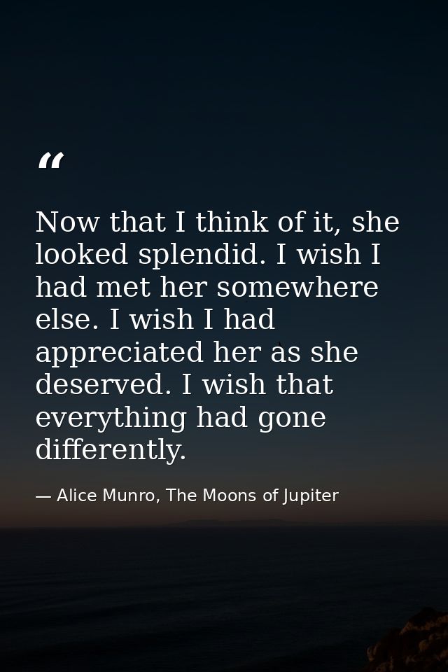 Now that I think of it, she looked splendid. I wish I had met her somewhere else. I wish I had appreciated her as she de — Alice Munro, The Moons of Jupiter
