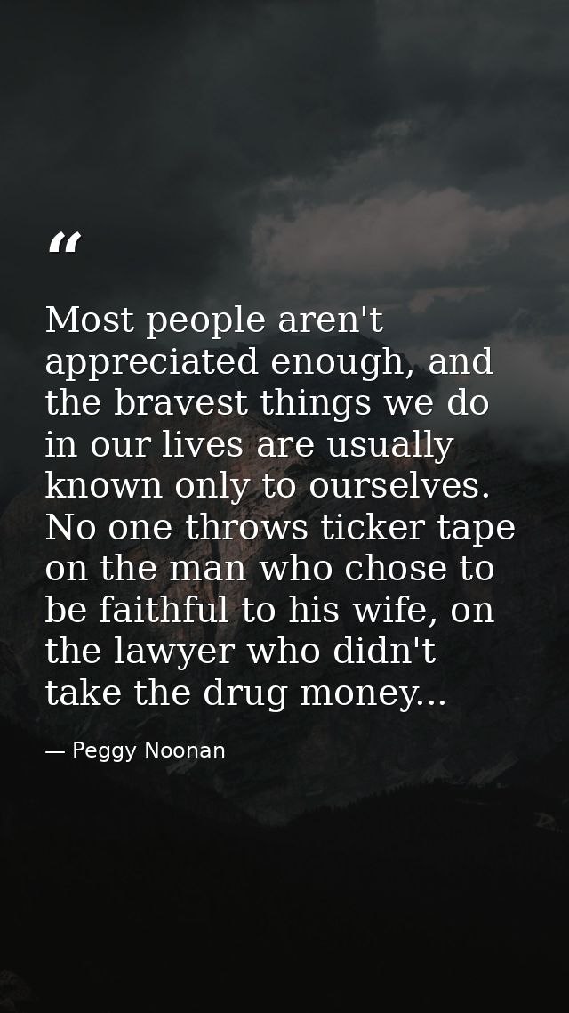 Most people aren't appreciated enough, and the bravest things we do in our lives are usually known only to ourselves. No — Peggy Noonan