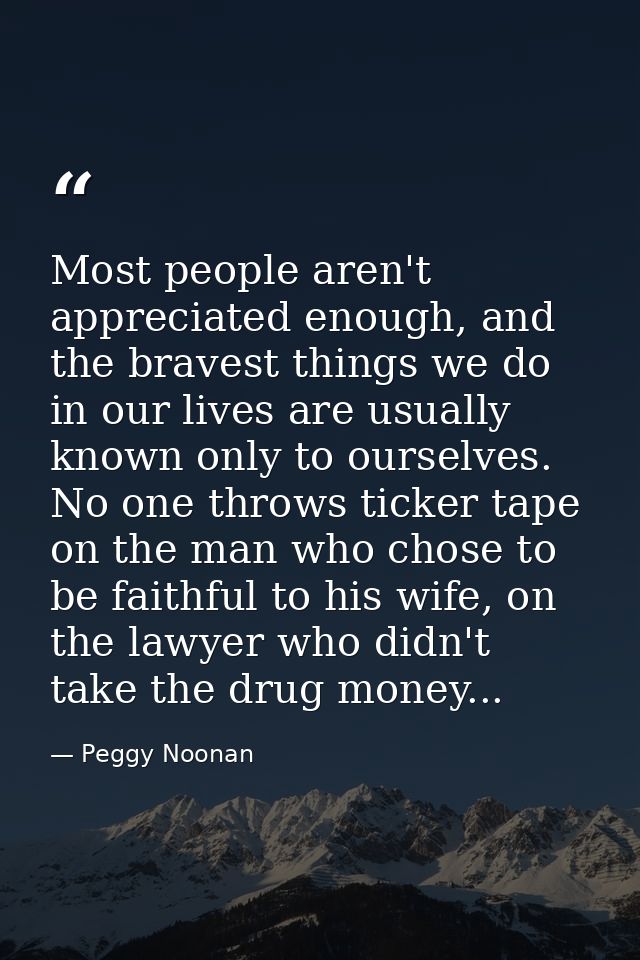 Most people aren't appreciated enough, and the bravest things we do in our lives are usually known only to ourselves. No — Peggy Noonan