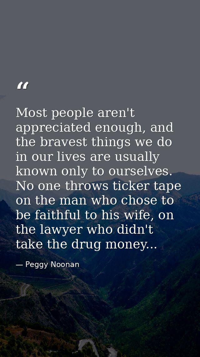 Most people aren't appreciated enough, and the bravest things we do in our lives are usually known only to ourselves. No — Peggy Noonan