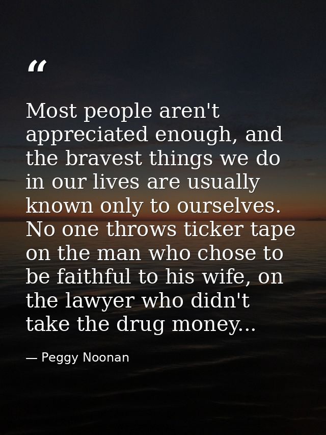 Most people aren't appreciated enough, and the bravest things we do in our lives are usually known only to ourselves. No — Peggy Noonan
