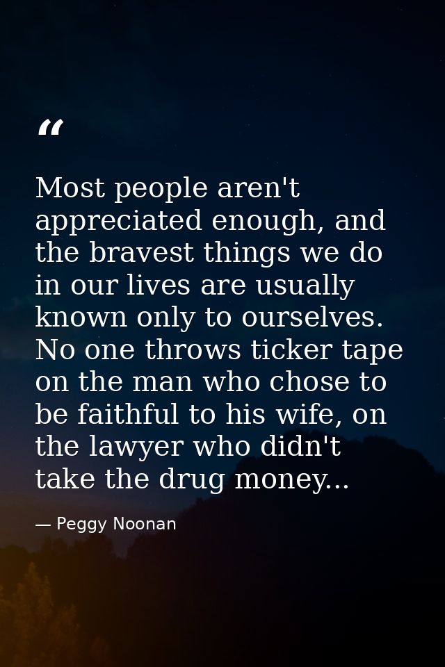Most people aren't appreciated enough, and the bravest things we do in our lives are usually known only to ourselves. No — Peggy Noonan