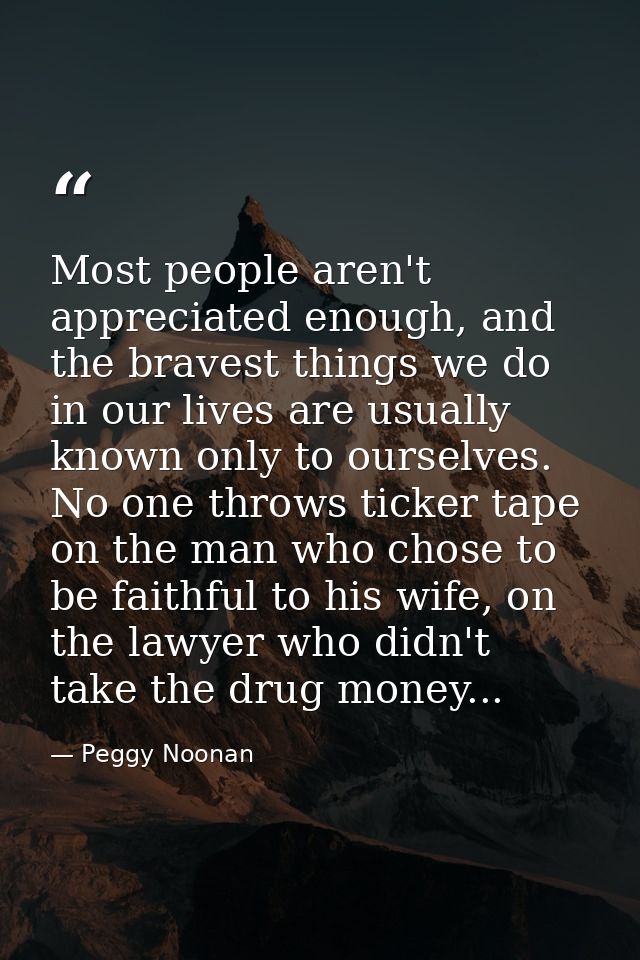 Most people aren't appreciated enough, and the bravest things we do in our lives are usually known only to ourselves. No — Peggy Noonan