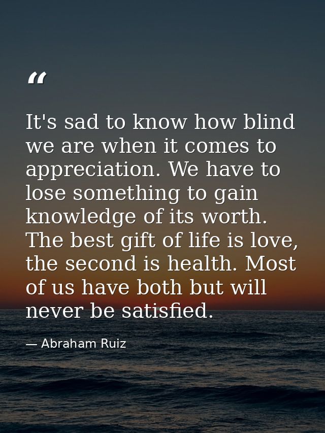 It's sad to know how blind we are when it comes to appreciation. We have to lose something to gain knowledge of its wort — Abraham Ruiz