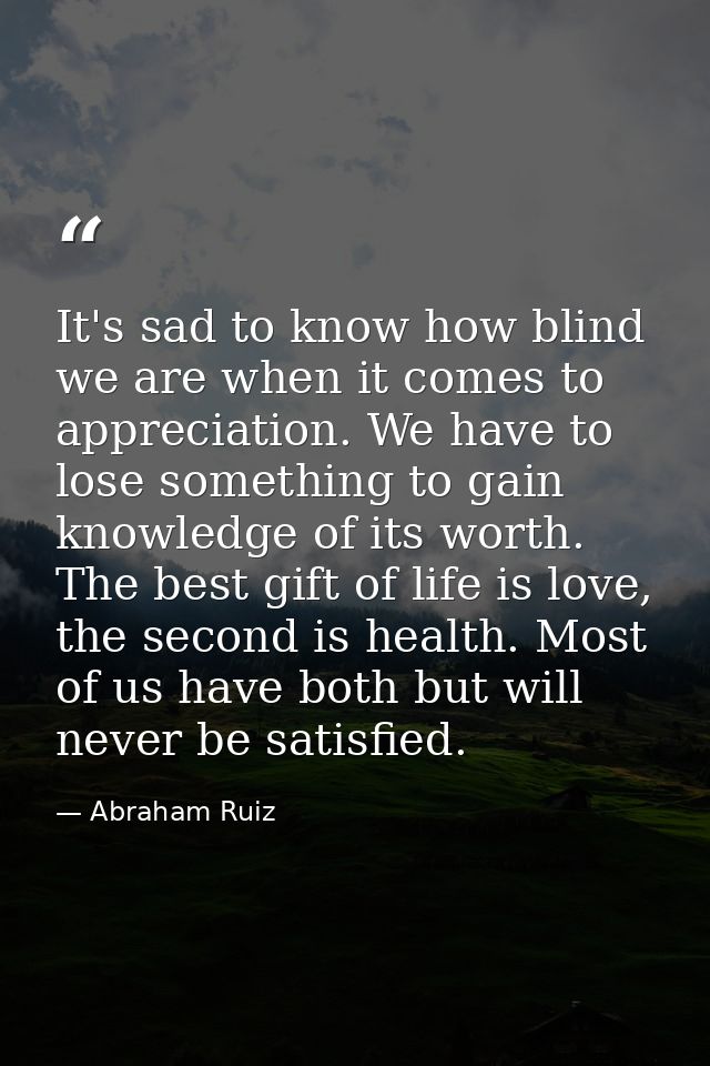 It's sad to know how blind we are when it comes to appreciation. We have to lose something to gain knowledge of its wort — Abraham Ruiz