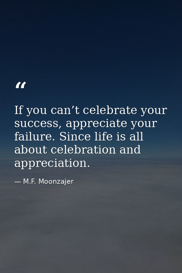 If you can’t celebrate your success, appreciate your failure. Since life is all about celebration and appreciation. — M.F. Moonzajer