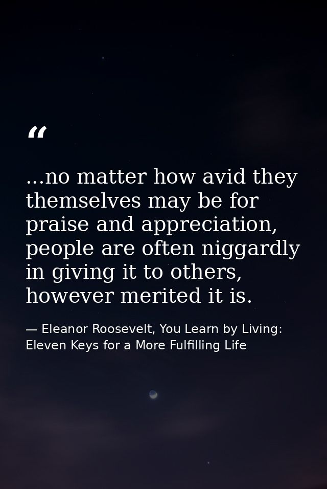 ...no matter how avid they themselves may be for praise and appreciation, people are often niggardly in giving it to oth — Eleanor Roosevelt, You Learn by Living: Eleven Keys for a More Fulfilling Life