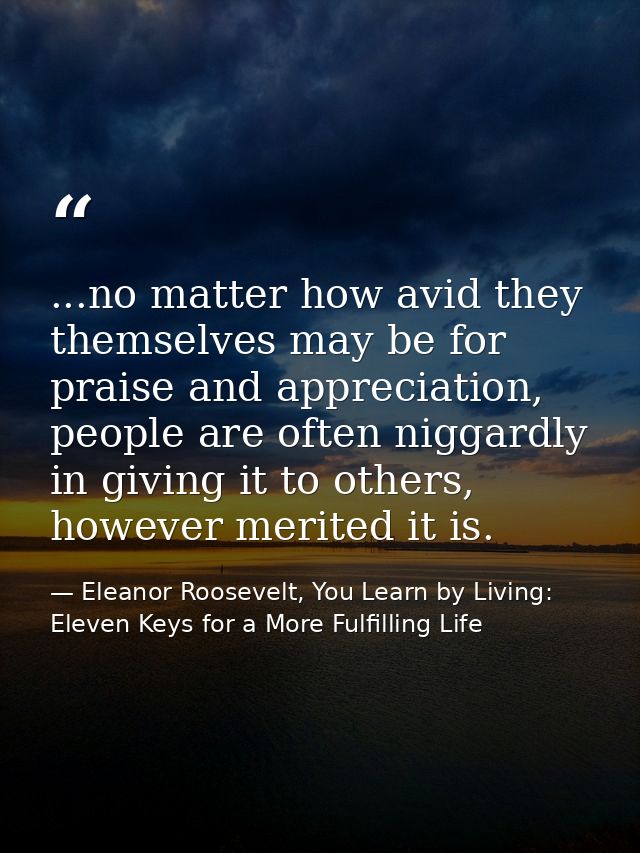 ...no matter how avid they themselves may be for praise and appreciation, people are often niggardly in giving it to oth — Eleanor Roosevelt, You Learn by Living: Eleven Keys for a More Fulfilling Life