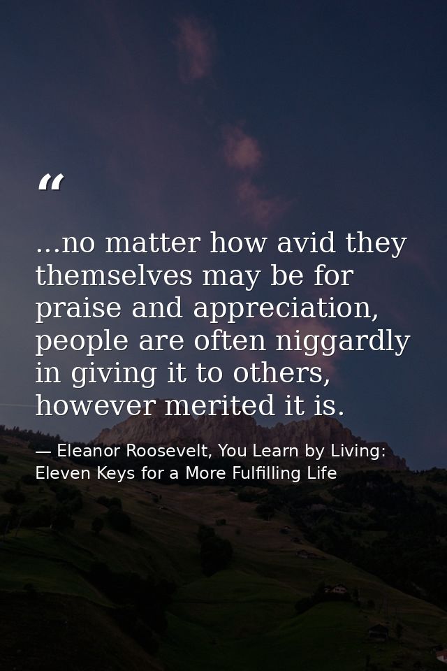 ...no matter how avid they themselves may be for praise and appreciation, people are often niggardly in giving it to oth — Eleanor Roosevelt, You Learn by Living: Eleven Keys for a More Fulfilling Life