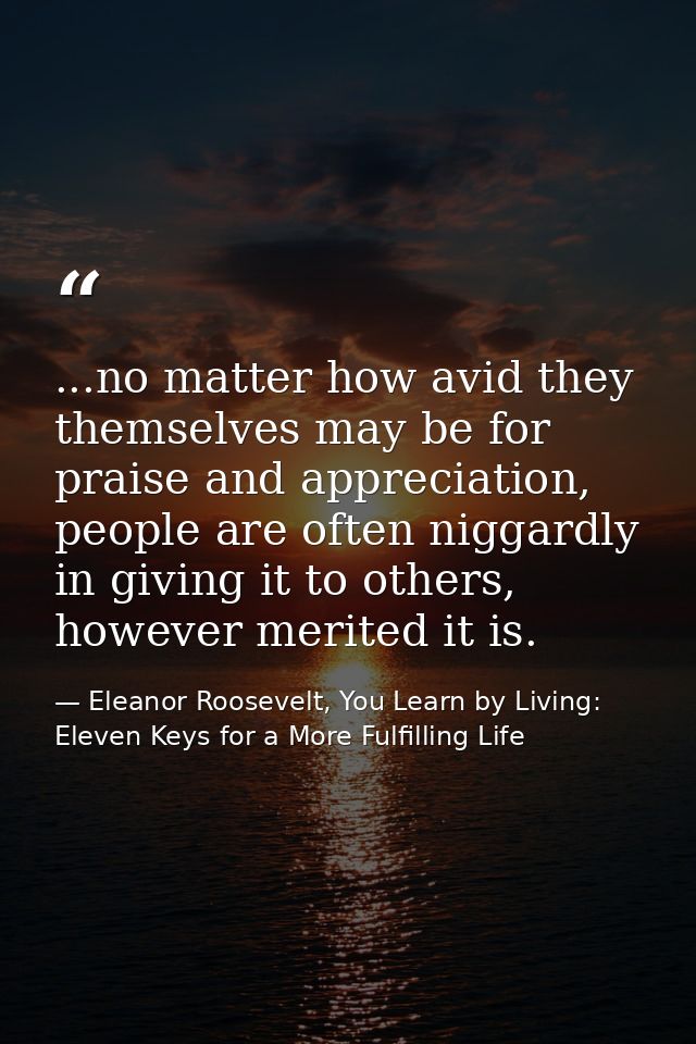 ...no matter how avid they themselves may be for praise and appreciation, people are often niggardly in giving it to oth — Eleanor Roosevelt, You Learn by Living: Eleven Keys for a More Fulfilling Life