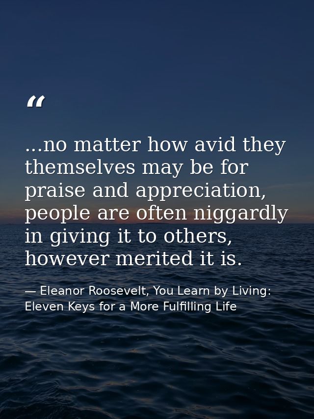...no matter how avid they themselves may be for praise and appreciation, people are often niggardly in giving it to oth — Eleanor Roosevelt, You Learn by Living: Eleven Keys for a More Fulfilling Life