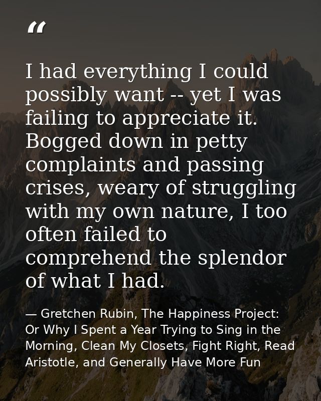 I had everything I could possibly want -- yet I was failing to appreciate it. Bogged down in petty complaints and passin — Gretchen Rubin, The Happiness Project: Or Why I Spent a Year Trying to Sing in the Morning, Clean My Closets, Fight Right, Read Aristotle, and Generally Have More Fun
