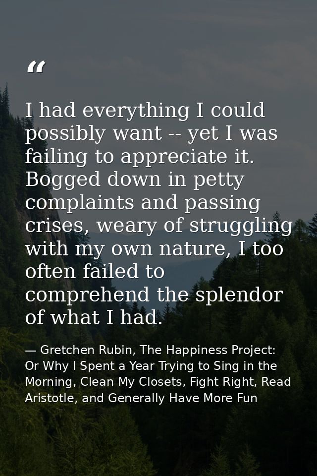 I had everything I could possibly want -- yet I was failing to appreciate it. Bogged down in petty complaints and passin — Gretchen Rubin, The Happiness Project: Or Why I Spent a Year Trying to Sing in the Morning, Clean My Closets, Fight Right, Read Aristotle, and Generally Have More Fun