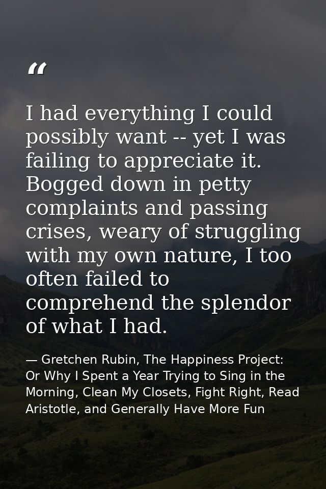 I had everything I could possibly want -- yet I was failing to appreciate it. Bogged down in petty complaints and passin — Gretchen Rubin, The Happiness Project: Or Why I Spent a Year Trying to Sing in the Morning, Clean My Closets, Fight Right, Read Aristotle, and Generally Have More Fun