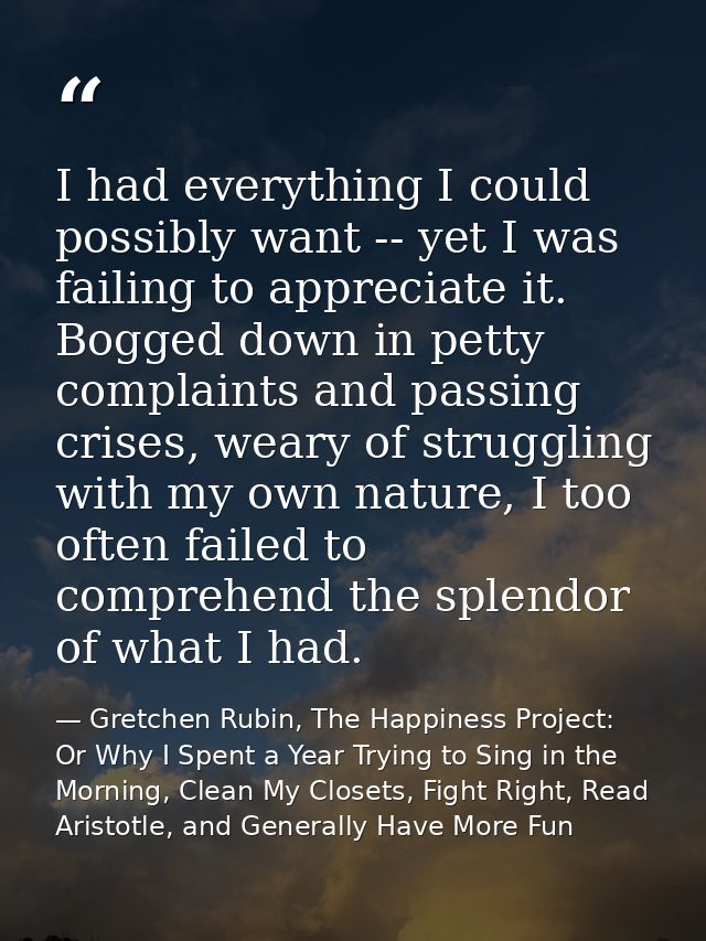 I had everything I could possibly want -- yet I was failing to appreciate it. Bogged down in petty complaints and passin — Gretchen Rubin, The Happiness Project: Or Why I Spent a Year Trying to Sing in the Morning, Clean My Closets, Fight Right, Read Aristotle, and Generally Have More Fun