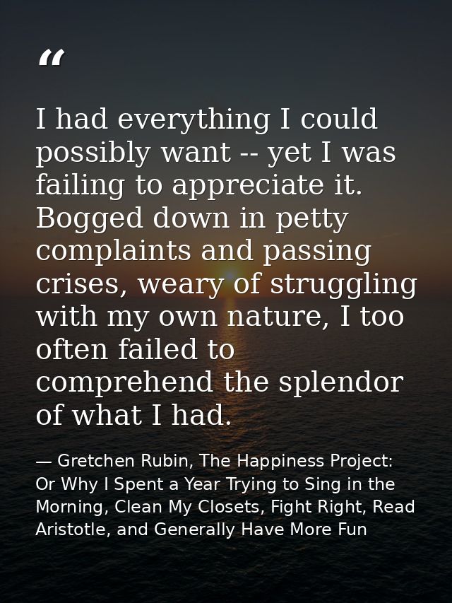 I had everything I could possibly want -- yet I was failing to appreciate it. Bogged down in petty complaints and passin — Gretchen Rubin, The Happiness Project: Or Why I Spent a Year Trying to Sing in the Morning, Clean My Closets, Fight Right, Read Aristotle, and Generally Have More Fun