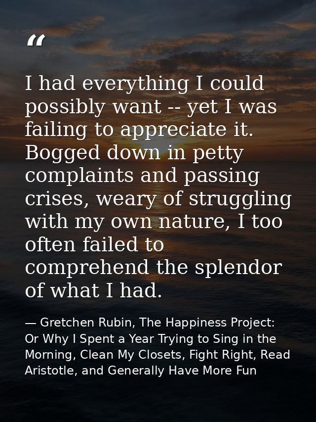 I had everything I could possibly want -- yet I was failing to appreciate it. Bogged down in petty complaints and passin — Gretchen Rubin, The Happiness Project: Or Why I Spent a Year Trying to Sing in the Morning, Clean My Closets, Fight Right, Read Aristotle, and Generally Have More Fun