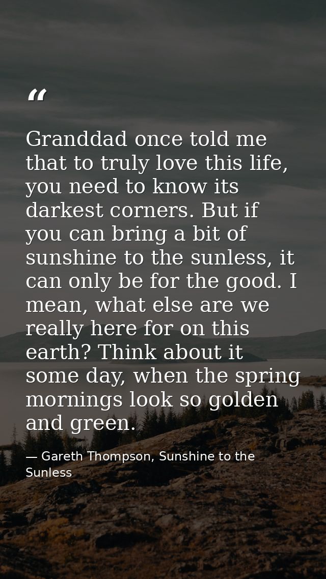 Granddad once told me that to truly love this life, you need to know its darkest corners. But if you can bring a bit of  — Gareth Thompson, Sunshine to the Sunless