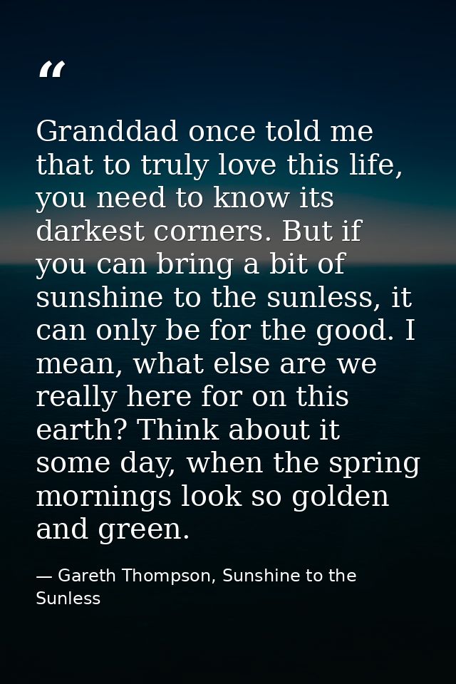 Granddad once told me that to truly love this life, you need to know its darkest corners. But if you can bring a bit of  — Gareth Thompson, Sunshine to the Sunless