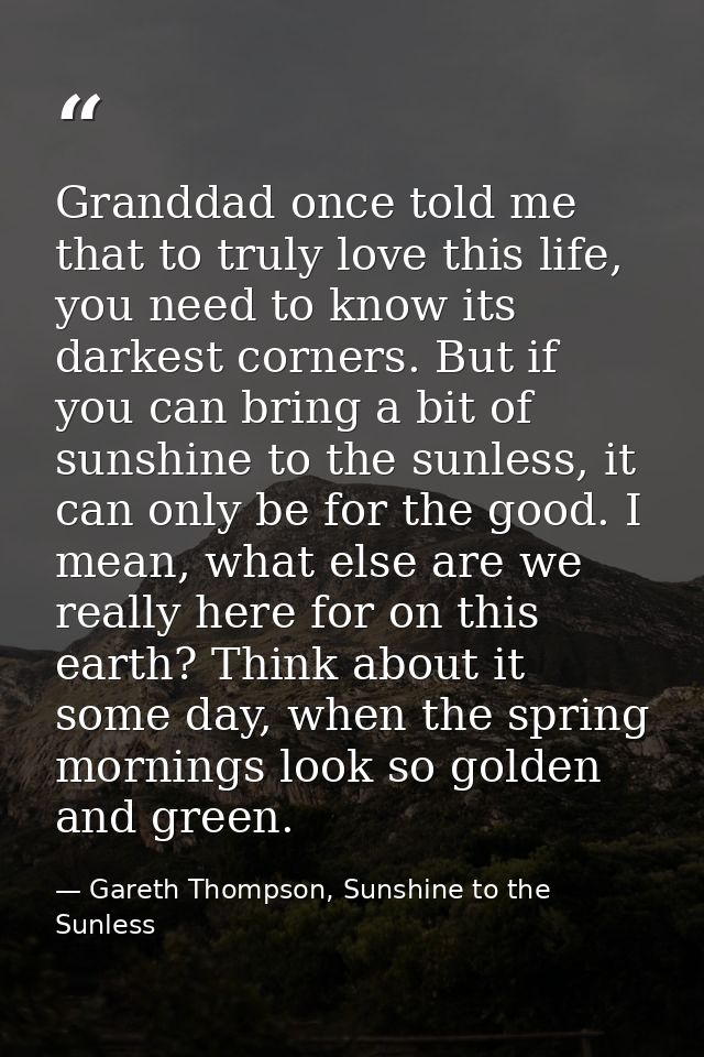 Granddad once told me that to truly love this life, you need to know its darkest corners. But if you can bring a bit of  — Gareth Thompson, Sunshine to the Sunless