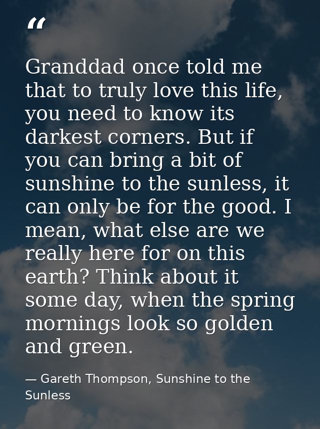 Granddad once told me that to truly love this life, you need to know its darkest corners. But if you can bring a bit of  — Gareth Thompson, Sunshine to the Sunless