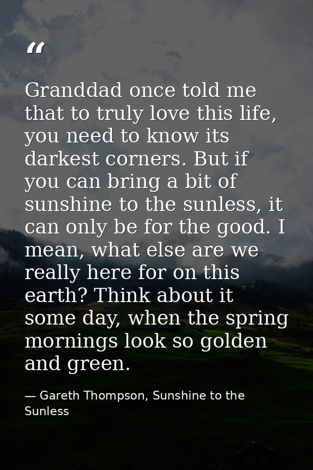 Granddad once told me that to truly love this life, you need to know its darkest corners. But if you can bring a bit of  — Gareth Thompson, Sunshine to the Sunless