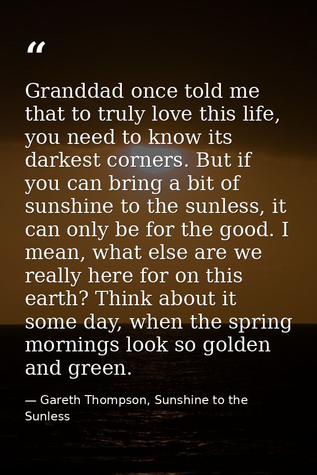 Granddad once told me that to truly love this life, you need to know its darkest corners. But if you can bring a bit of  — Gareth Thompson, Sunshine to the Sunless