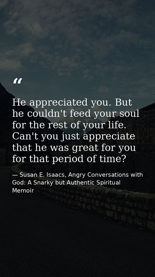 He appreciated you. But he couldn't feed your soul for the rest of your life. Can't you just appreciate that he was grea — Susan E. Isaacs, Angry Conversations with God: A Snarky but Authentic Spiritual Memoir
