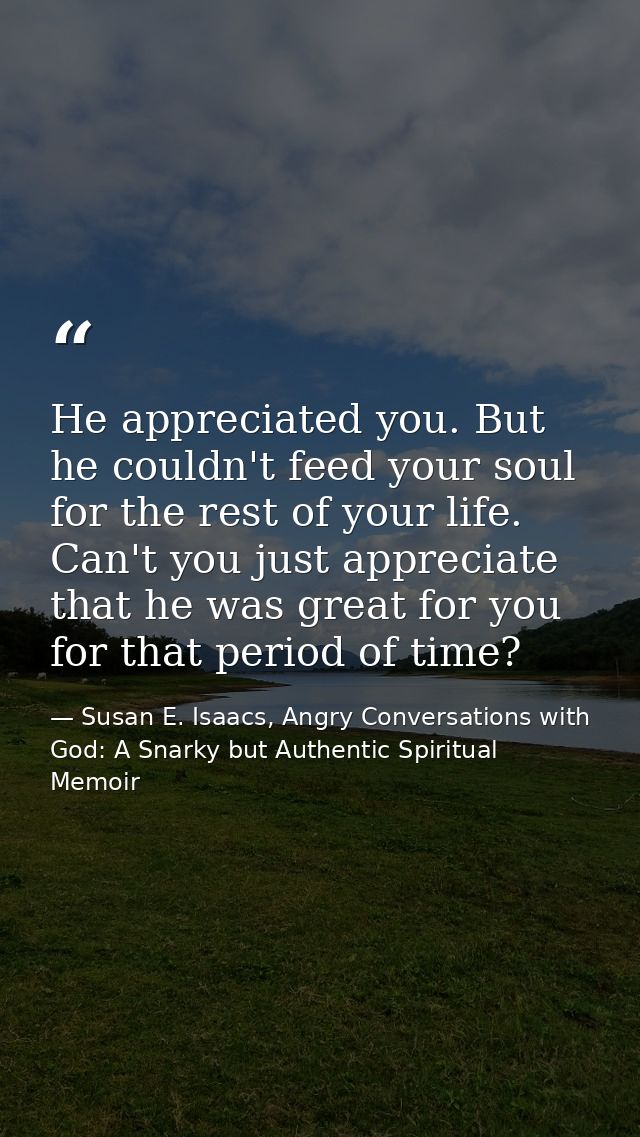 He appreciated you. But he couldn't feed your soul for the rest of your life. Can't you just appreciate that he was grea — Susan E. Isaacs, Angry Conversations with God: A Snarky but Authentic Spiritual Memoir