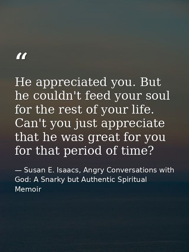 He appreciated you. But he couldn't feed your soul for the rest of your life. Can't you just appreciate that he was grea — Susan E. Isaacs, Angry Conversations with God: A Snarky but Authentic Spiritual Memoir