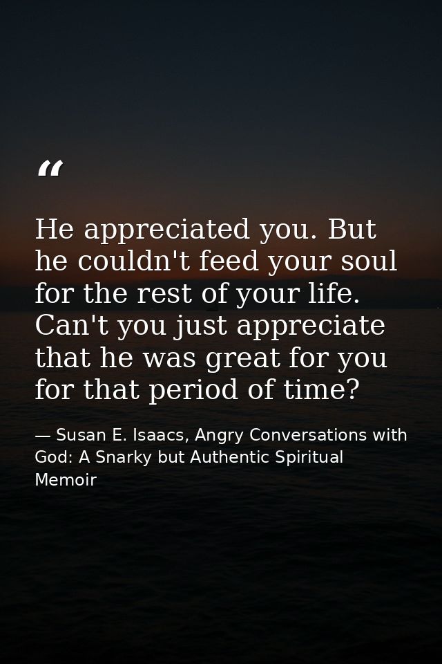 He appreciated you. But he couldn't feed your soul for the rest of your life. Can't you just appreciate that he was grea — Susan E. Isaacs, Angry Conversations with God: A Snarky but Authentic Spiritual Memoir
