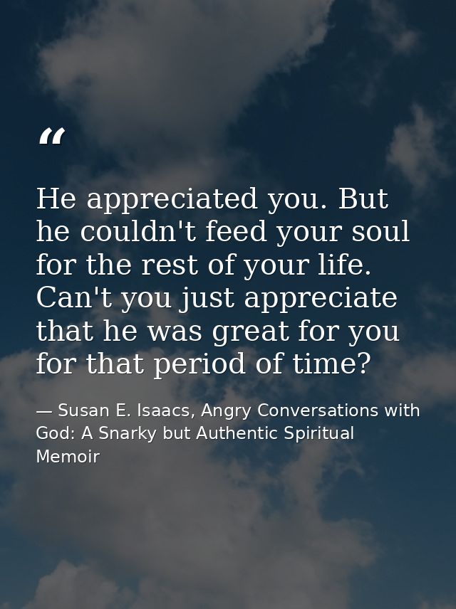 He appreciated you. But he couldn't feed your soul for the rest of your life. Can't you just appreciate that he was grea — Susan E. Isaacs, Angry Conversations with God: A Snarky but Authentic Spiritual Memoir