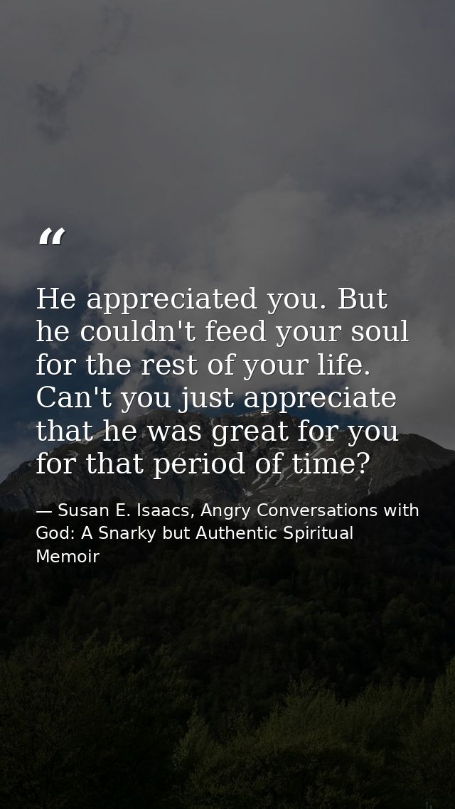 He appreciated you. But he couldn't feed your soul for the rest of your life. Can't you just appreciate that he was grea — Susan E. Isaacs, Angry Conversations with God: A Snarky but Authentic Spiritual Memoir