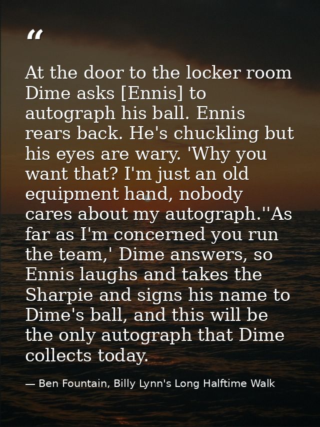 At the door to the locker room Dime asks [Ennis] to autograph his ball. Ennis rears back. He's chuckling but his eyes ar — Ben Fountain, Billy Lynn's Long Halftime Walk