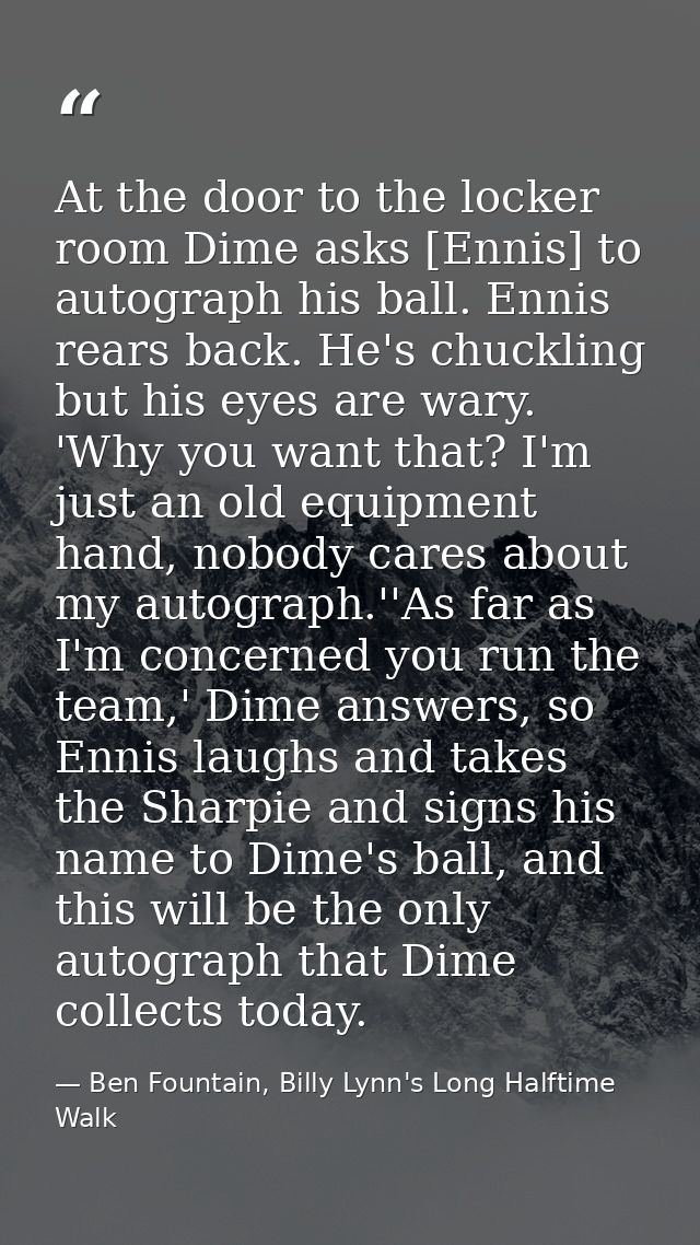 At the door to the locker room Dime asks [Ennis] to autograph his ball. Ennis rears back. He's chuckling but his eyes ar — Ben Fountain, Billy Lynn's Long Halftime Walk