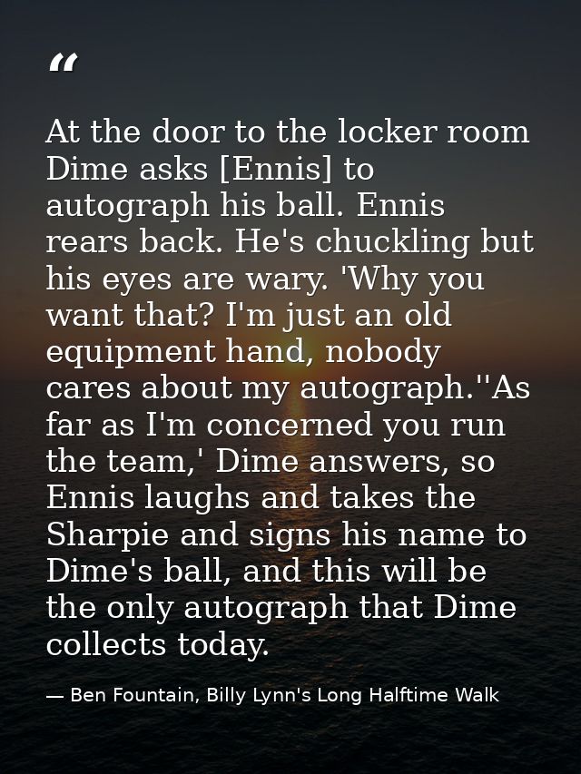 At the door to the locker room Dime asks [Ennis] to autograph his ball. Ennis rears back. He's chuckling but his eyes ar — Ben Fountain, Billy Lynn's Long Halftime Walk