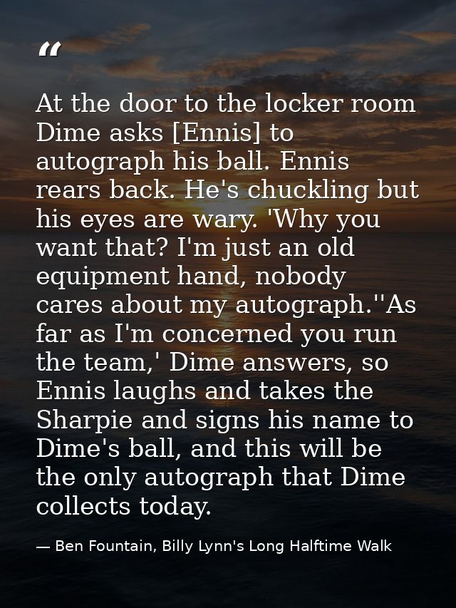 At the door to the locker room Dime asks [Ennis] to autograph his ball. Ennis rears back. He's chuckling but his eyes ar — Ben Fountain, Billy Lynn's Long Halftime Walk