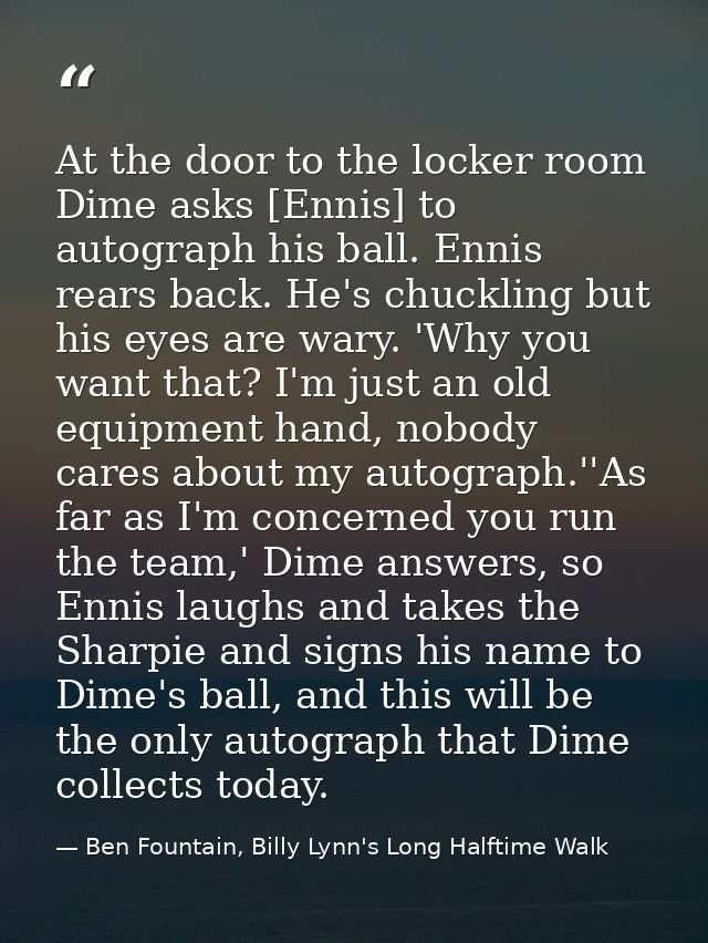 At the door to the locker room Dime asks [Ennis] to autograph his ball. Ennis rears back. He's chuckling but his eyes ar — Ben Fountain, Billy Lynn's Long Halftime Walk