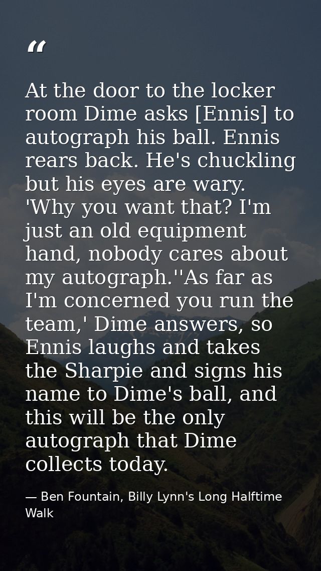 At the door to the locker room Dime asks [Ennis] to autograph his ball. Ennis rears back. He's chuckling but his eyes ar — Ben Fountain, Billy Lynn's Long Halftime Walk