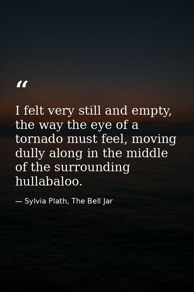 I felt very still and empty, the way the eye of a tornado must feel, moving dully along in the middle of the surrounding — Sylvia Plath, The Bell Jar