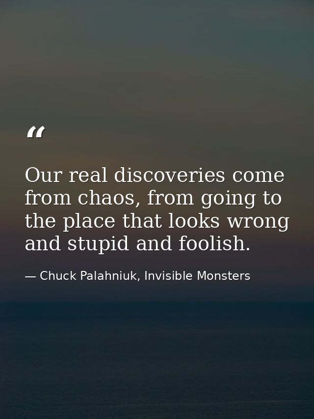 Our real discoveries come from chaos, from going to the place that looks wrong and stupid and foolish. — Chuck Palahniuk, Invisible Monsters