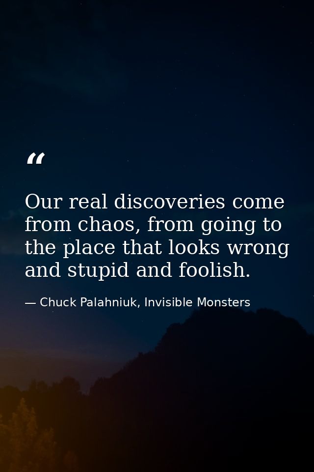 Our real discoveries come from chaos, from going to the place that looks wrong and stupid and foolish. — Chuck Palahniuk, Invisible Monsters